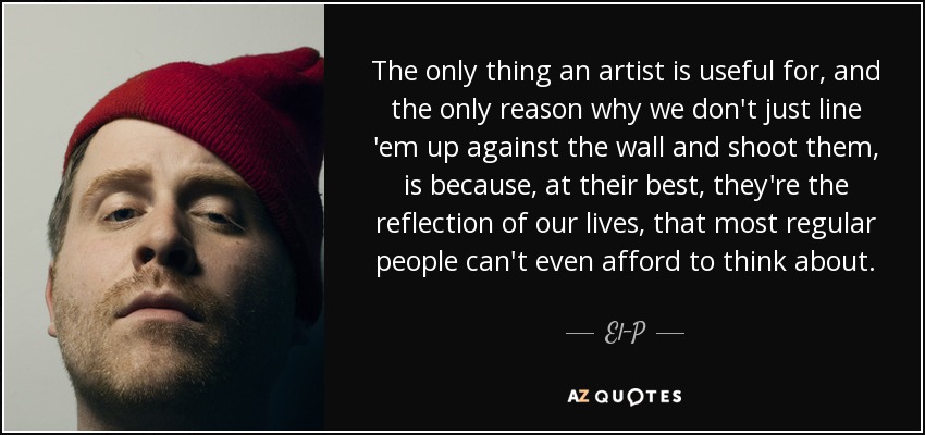 The only thing an artist is useful for, and the only reason why we don't just line 'em up against the wall and shoot them, is because, at their best, they're the reflection of our lives, that most regular people can't even afford to think about. - El-P