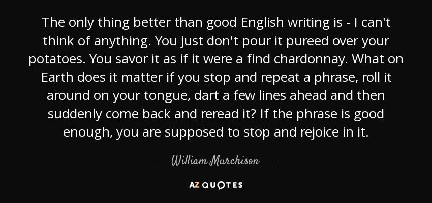 The only thing better than good English writing is - I can't think of anything. You just don't pour it pureed over your potatoes. You savor it as if it were a find chardonnay. What on Earth does it matter if you stop and repeat a phrase, roll it around on your tongue, dart a few lines ahead and then suddenly come back and reread it? If the phrase is good enough, you are supposed to stop and rejoice in it. - William Murchison