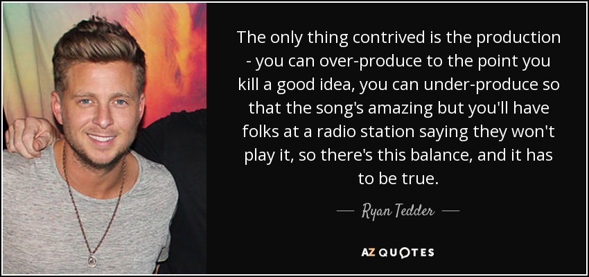 The only thing contrived is the production - you can over-produce to the point you kill a good idea, you can under-produce so that the song's amazing but you'll have folks at a radio station saying they won't play it, so there's this balance, and it has to be true. - Ryan Tedder