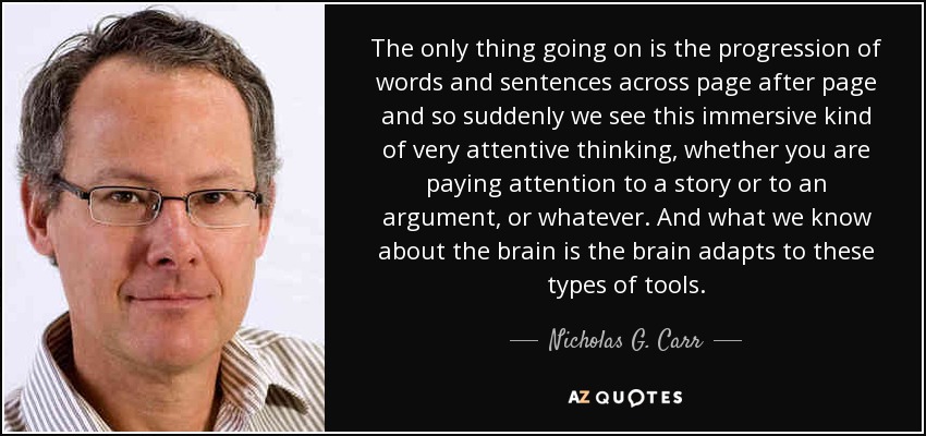 The only thing going on is the progression of words and sentences across page after page and so suddenly we see this immersive kind of very attentive thinking, whether you are paying attention to a story or to an argument, or whatever. And what we know about the brain is the brain adapts to these types of tools. - Nicholas G. Carr