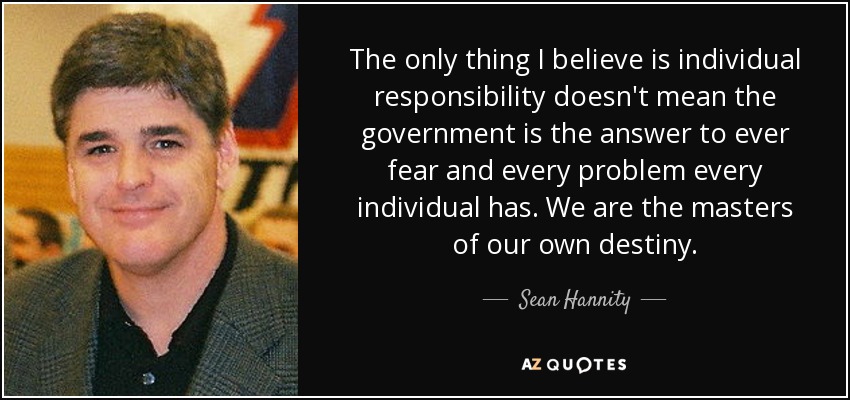The only thing I believe is individual responsibility doesn't mean the government is the answer to ever fear and every problem every individual has. We are the masters of our own destiny. - Sean Hannity