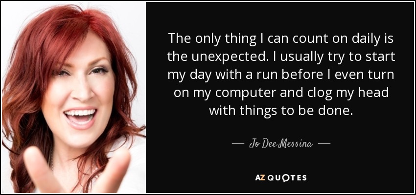 The only thing I can count on daily is the unexpected. I usually try to start my day with a run before I even turn on my computer and clog my head with things to be done. - Jo Dee Messina