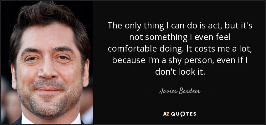 The only thing I can do is act, but it's not something I even feel comfortable doing. It costs me a lot, because I'm a shy person, even if I don't look it. - Javier Bardem