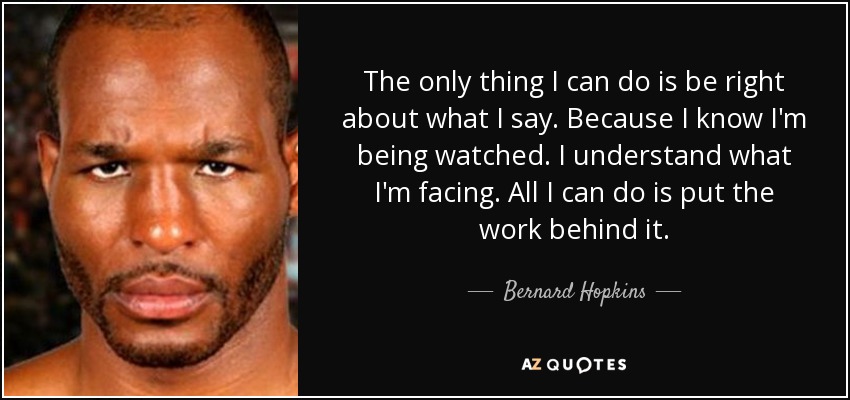 The only thing I can do is be right about what I say. Because I know I'm being watched. I understand what I'm facing. All I can do is put the work behind it. - Bernard Hopkins