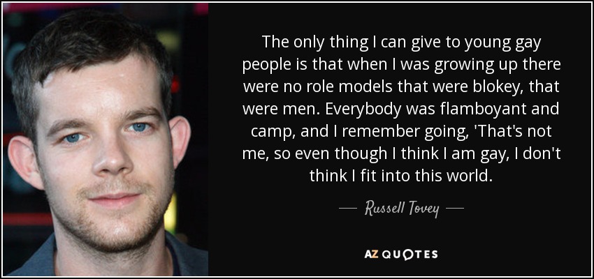 The only thing I can give to young gay people is that when I was growing up there were no role models that were blokey, that were men. Everybody was flamboyant and camp, and I remember going, 'That's not me, so even though I think I am gay, I don't think I fit into this world. - Russell Tovey