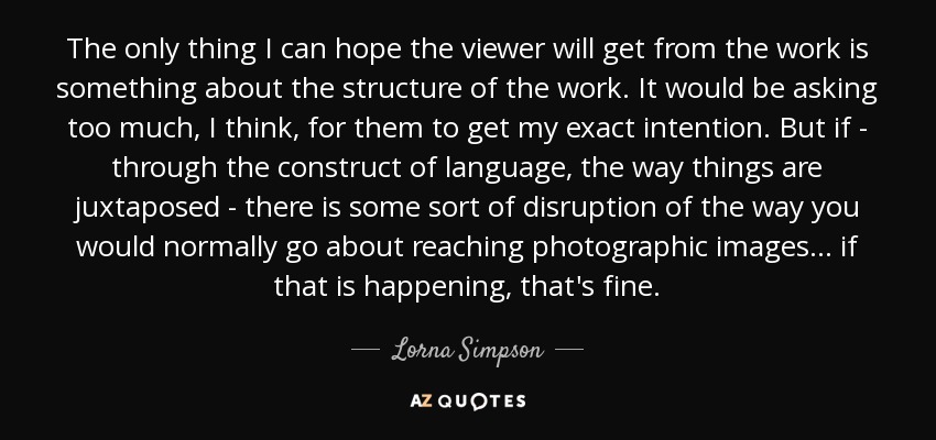 The only thing I can hope the viewer will get from the work is something about the structure of the work. It would be asking too much, I think, for them to get my exact intention. But if - through the construct of language, the way things are juxtaposed - there is some sort of disruption of the way you would normally go about reaching photographic images... if that is happening, that's fine. - Lorna Simpson