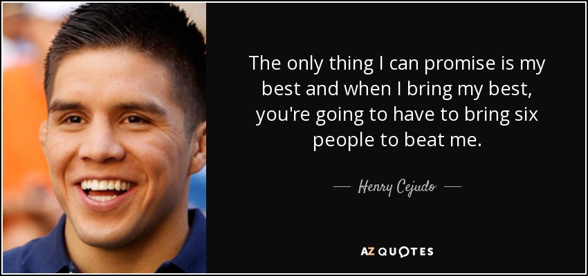 The only thing I can promise is my best and when I bring my best, you're going to have to bring six people to beat me. - Henry Cejudo