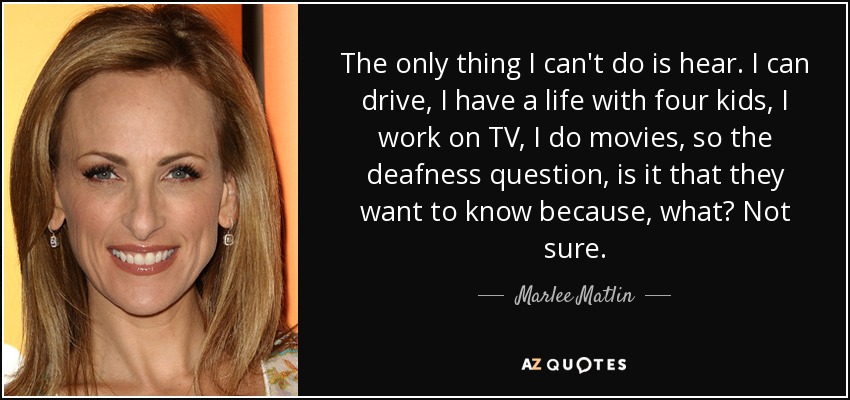 The only thing I can't do is hear. I can drive, I have a life with four kids, I work on TV, I do movies, so the deafness question, is it that they want to know because, what? Not sure. - Marlee Matlin