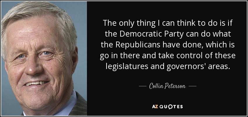 The only thing I can think to do is if the Democratic Party can do what the Republicans have done, which is go in there and take control of these legislatures and governors' areas. - Collin Peterson