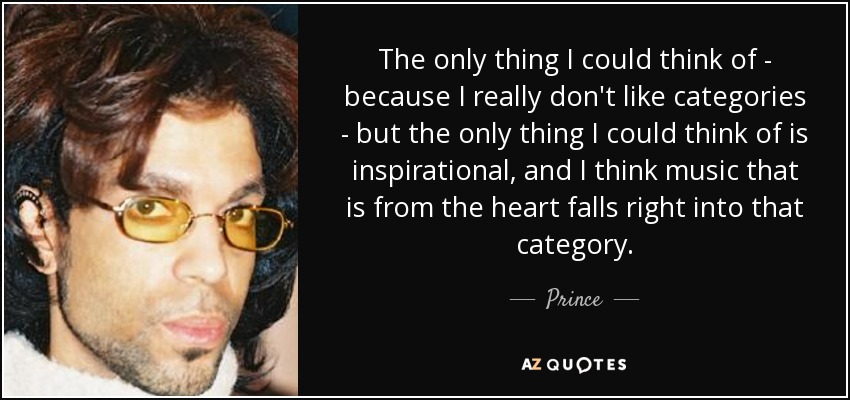 The only thing I could think of - because I really don't like categories - but the only thing I could think of is inspirational, and I think music that is from the heart falls right into that category. - Prince
