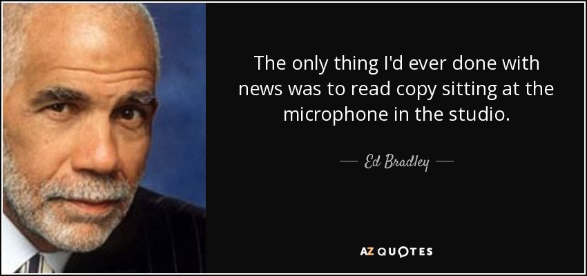 The only thing I'd ever done with news was to read copy sitting at the microphone in the studio. - Ed Bradley