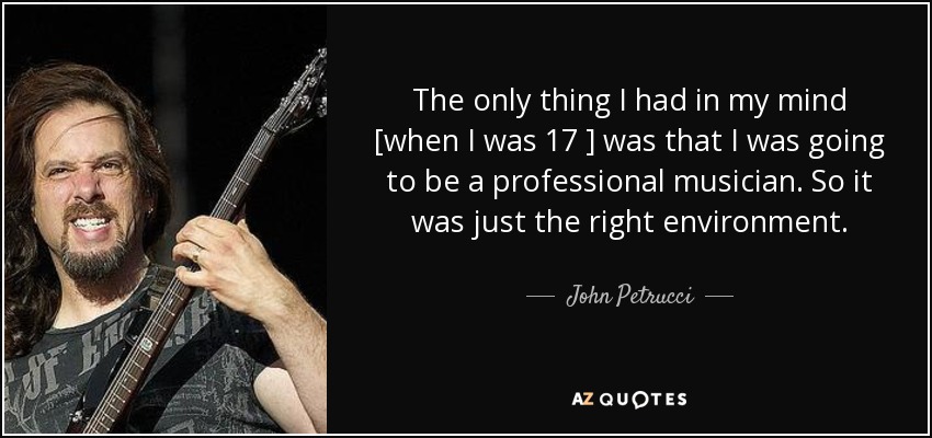 The only thing I had in my mind [when I was 17 ] was that I was going to be a professional musician. So it was just the right environment. - John Petrucci