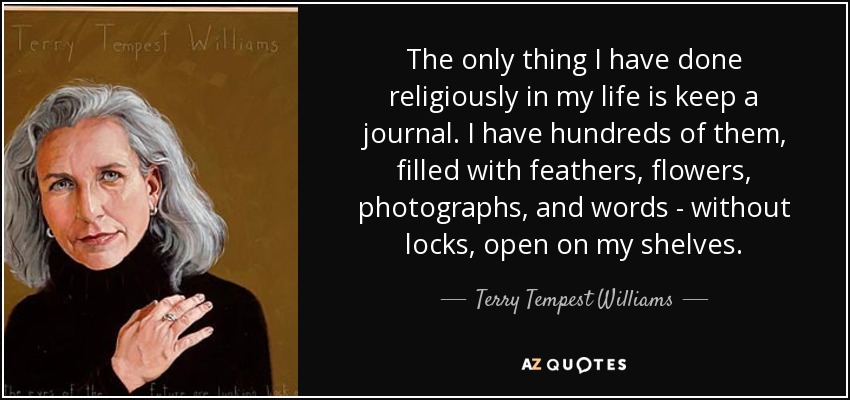 The only thing I have done religiously in my life is keep a journal. I have hundreds of them, filled with feathers, flowers, photographs, and words - without locks, open on my shelves. - Terry Tempest Williams