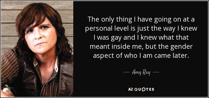 The only thing I have going on at a personal level is just the way I knew I was gay and I knew what that meant inside me, but the gender aspect of who I am came later. - Amy Ray