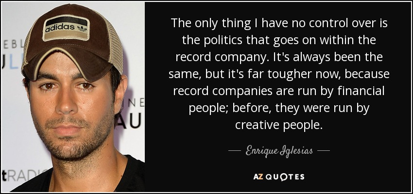 The only thing I have no control over is the politics that goes on within the record company. It's always been the same, but it's far tougher now, because record companies are run by financial people; before, they were run by creative people. - Enrique Iglesias
