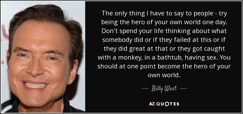 The only thing I have to say to people - try being the hero of your own world one day. Don't spend your life thinking about what somebody did or if they failed at this or if they did great at that or they got caught with a monkey, in a bathtub, having sex. You should at one point become the hero of your own world. - Billy West