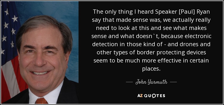The only thing I heard Speaker [Paul] Ryan say that made sense was, we actually really need to look at this and see what makes sense and what doesn`t, because electronic detection in those kind of - and drones and other types of border protecting devices seem to be much more effective in certain places. - John Yarmuth