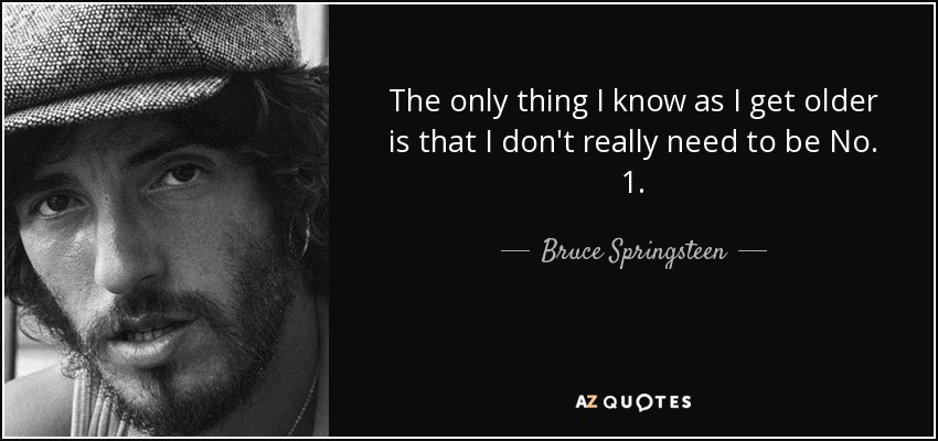 The only thing I know as I get older is that I don't really need to be No. 1. - Bruce Springsteen