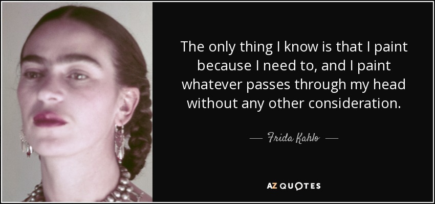 The only thing I know is that I paint because I need to, and I paint whatever passes through my head without any other consideration. - Frida Kahlo