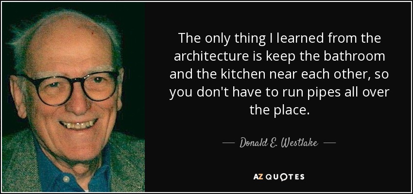 The only thing I learned from the architecture is keep the bathroom and the kitchen near each other, so you don't have to run pipes all over the place. - Donald E. Westlake