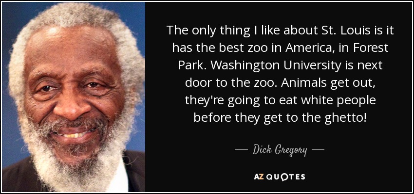 The only thing I like about St. Louis is it has the best zoo in America, in Forest Park. Washington University is next door to the zoo. Animals get out, they're going to eat white people before they get to the ghetto! - Dick Gregory