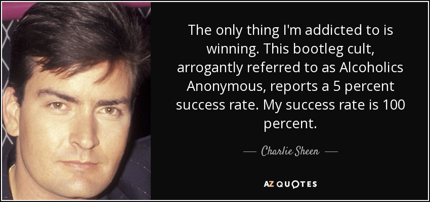 The only thing I'm addicted to is winning. This bootleg cult, arrogantly referred to as Alcoholics Anonymous, reports a 5 percent success rate. My success rate is 100 percent. - Charlie Sheen