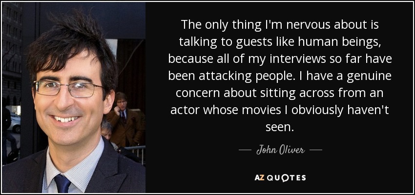 The only thing I'm nervous about is talking to guests like human beings, because all of my interviews so far have been attacking people. I have a genuine concern about sitting across from an actor whose movies I obviously haven't seen. - John Oliver