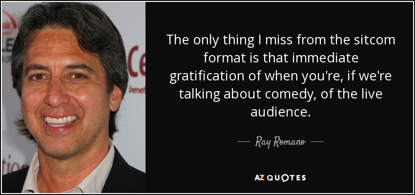 The only thing I miss from the sitcom format is that immediate gratification of when you're, if we're talking about comedy, of the live audience. - Ray Romano