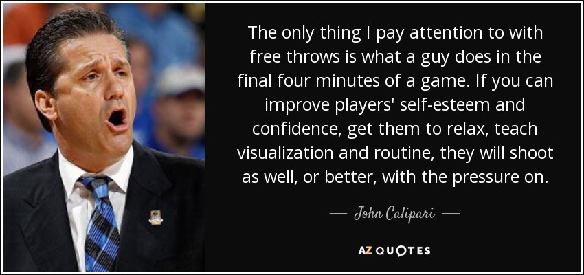 The only thing I pay attention to with free throws is what a guy does in the final four minutes of a game. If you can improve players' self-esteem and confidence, get them to relax, teach visualization and routine, they will shoot as well, or better, with the pressure on. - John Calipari