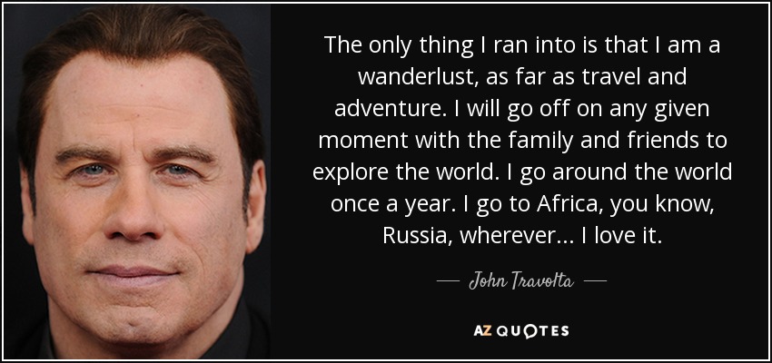 The only thing I ran into is that I am a wanderlust, as far as travel and adventure. I will go off on any given moment with the family and friends to explore the world. I go around the world once a year. I go to Africa, you know, Russia, wherever... I love it. - John Travolta
