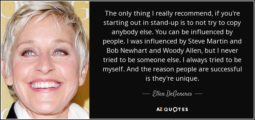 The only thing I really recommend, if you're starting out in stand-up is to not try to copy anybody else. You can be influenced by people. I was influenced by Steve Martin and Bob Newhart and Woody Allen, but I never tried to be someone else. I always tried to be myself. And the reason people are successful is they're unique. - Ellen DeGeneres
