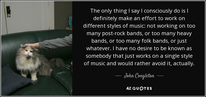 The only thing I say I consciously do is I definitely make an effort to work on different styles of music: not working on too many post-rock bands, or too many heavy bands, or too many folk bands, or just whatever. I have no desire to be known as somebody that just works on a single style of music and would rather avoid it, actually. - John Congleton