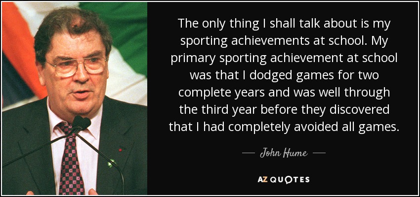 The only thing I shall talk about is my sporting achievements at school. My primary sporting achievement at school was that I dodged games for two complete years and was well through the third year before they discovered that I had completely avoided all games. - John Hume