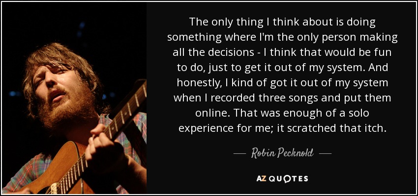 The only thing I think about is doing something where I'm the only person making all the decisions - I think that would be fun to do, just to get it out of my system. And honestly, I kind of got it out of my system when I recorded three songs and put them online. That was enough of a solo experience for me; it scratched that itch. - Robin Pecknold