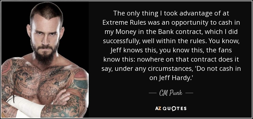 The only thing I took advantage of at Extreme Rules was an opportunity to cash in my Money in the Bank contract, which I did successfully, well within the rules. You know, Jeff knows this, you know this, the fans know this: nowhere on that contract does it say, under any circumstances, 'Do not cash in on Jeff Hardy.' - CM Punk