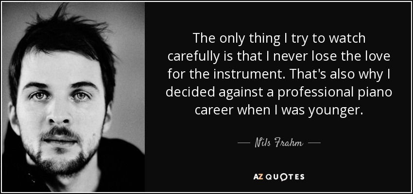 The only thing I try to watch carefully is that I never lose the love for the instrument. That's also why I decided against a professional piano career when I was younger. - Nils Frahm