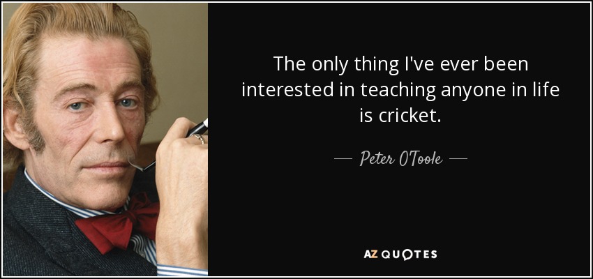 The only thing I've ever been interested in teaching anyone in life is cricket. - Peter O'Toole