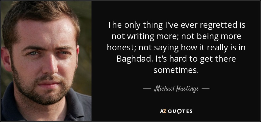 The only thing I've ever regretted is not writing more; not being more honest; not saying how it really is in Baghdad. It's hard to get there sometimes. - Michael Hastings