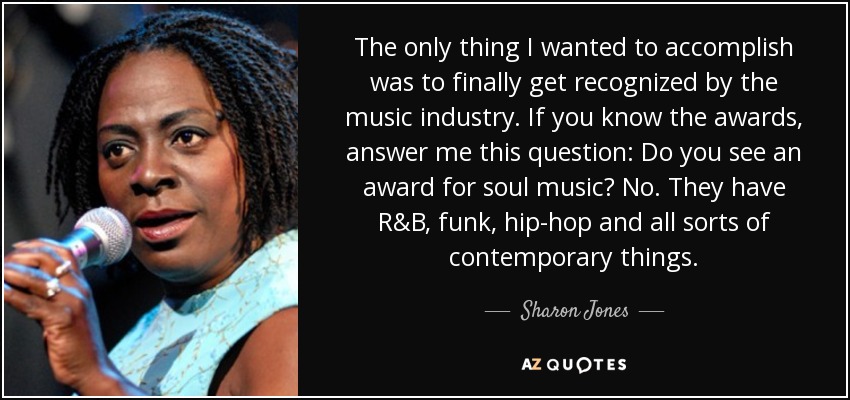 The only thing I wanted to accomplish was to finally get recognized by the music industry. If you know the awards, answer me this question: Do you see an award for soul music? No. They have R&B, funk, hip-hop and all sorts of contemporary things. - Sharon Jones