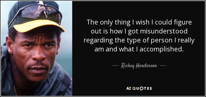 The only thing I wish I could figure out is how I got misunderstood regarding the type of person I really am and what I accomplished. - Rickey Henderson
