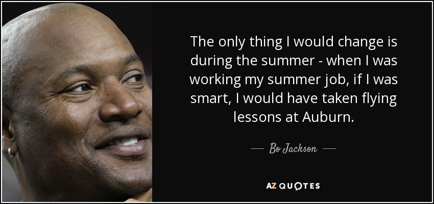 The only thing I would change is during the summer - when I was working my summer job, if I was smart, I would have taken flying lessons at Auburn. - Bo Jackson