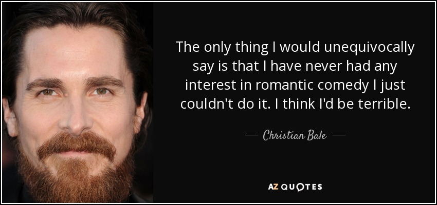 The only thing I would unequivocally say is that I have never had any interest in romantic comedy I just couldn't do it. I think I'd be terrible. - Christian Bale