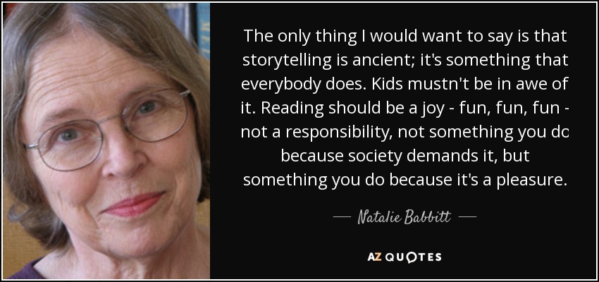 The only thing I would want to say is that storytelling is ancient; it's something that everybody does. Kids mustn't be in awe of it. Reading should be a joy - fun, fun, fun - not a responsibility, not something you do because society demands it, but something you do because it's a pleasure. - Natalie Babbitt