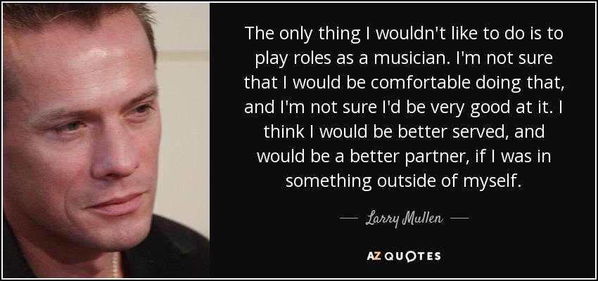 The only thing I wouldn't like to do is to play roles as a musician. I'm not sure that I would be comfortable doing that, and I'm not sure I'd be very good at it. I think I would be better served, and would be a better partner, if I was in something outside of myself. - Larry Mullen, Jr.