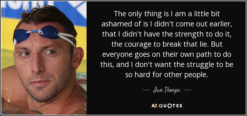 The only thing is I am a little bit ashamed of is I didn't come out earlier, that I didn't have the strength to do it, the courage to break that lie. But everyone goes on their own path to do this, and I don't want the struggle to be so hard for other people. - Ian Thorpe