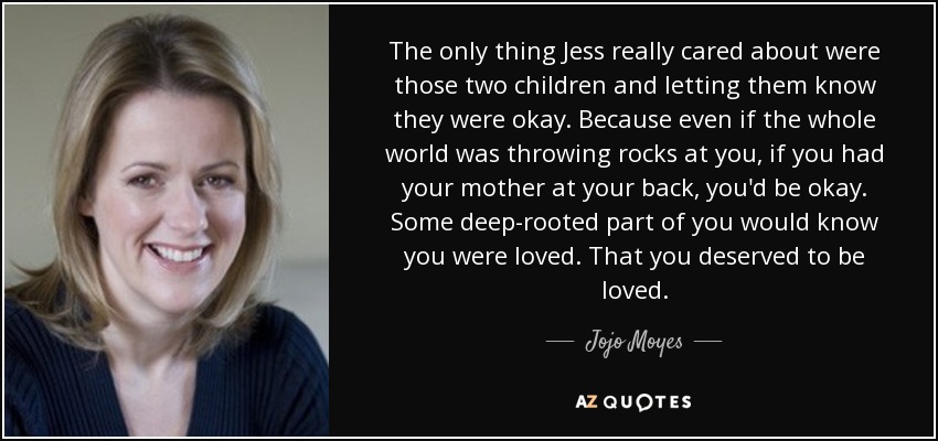 The only thing Jess really cared about were those two children and letting them know they were okay. Because even if the whole world was throwing rocks at you, if you had your mother at your back, you'd be okay. Some deep-rooted part of you would know you were loved. That you deserved to be loved. - Jojo Moyes