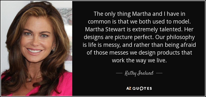 The only thing Martha and I have in common is that we both used to model. Martha Stewart is extremely talented. Her designs are picture perfect. Our philosophy is life is messy, and rather than being afraid of those messes we design products that work the way we live. - Kathy Ireland