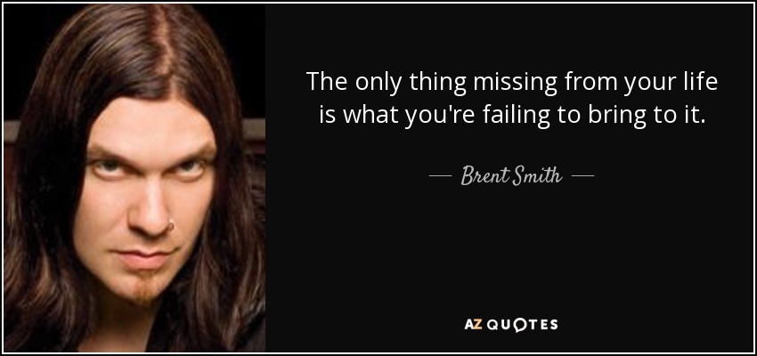 The only thing missing from your life is what you're failing to bring to it. - Brent Smith