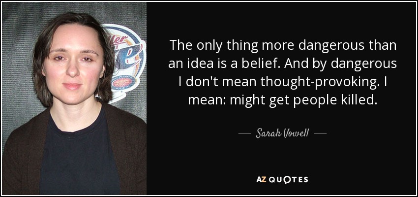 The only thing more dangerous than an idea is a belief. And by dangerous I don't mean thought-provoking. I mean: might get people killed. - Sarah Vowell