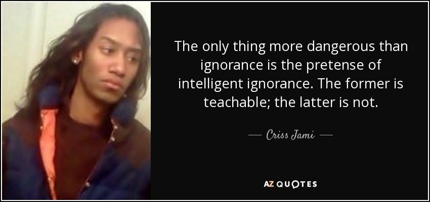The only thing more dangerous than ignorance is the pretense of intelligent ignorance. The former is teachable; the latter is not. - Criss Jami